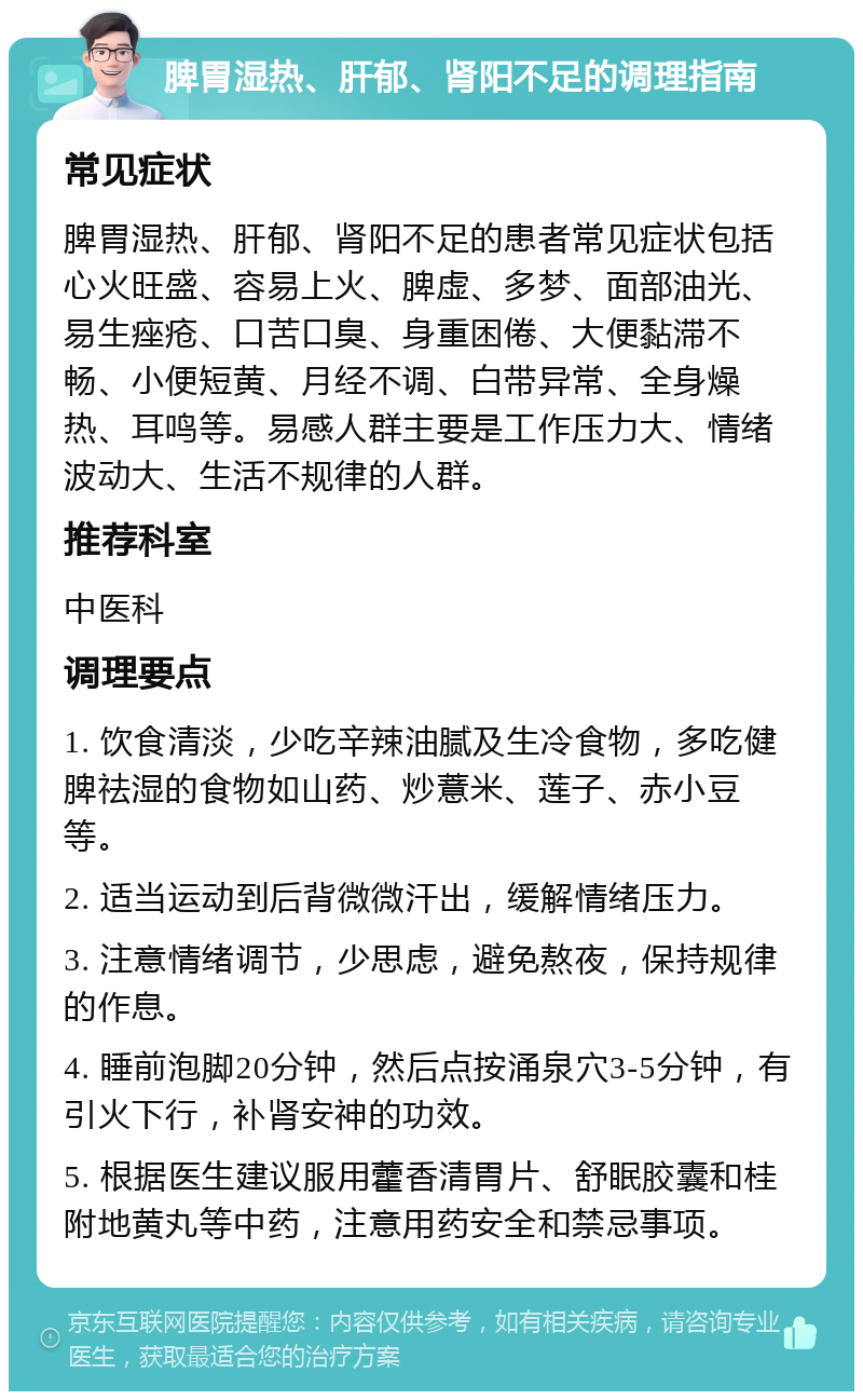 脾胃湿热、肝郁、肾阳不足的调理指南 常见症状 脾胃湿热、肝郁、肾阳不足的患者常见症状包括心火旺盛、容易上火、脾虚、多梦、面部油光、易生痤疮、口苦口臭、身重困倦、大便黏滞不畅、小便短黄、月经不调、白带异常、全身燥热、耳鸣等。易感人群主要是工作压力大、情绪波动大、生活不规律的人群。 推荐科室 中医科 调理要点 1. 饮食清淡，少吃辛辣油腻及生冷食物，多吃健脾祛湿的食物如山药、炒薏米、莲子、赤小豆等。 2. 适当运动到后背微微汗出，缓解情绪压力。 3. 注意情绪调节，少思虑，避免熬夜，保持规律的作息。 4. 睡前泡脚20分钟，然后点按涌泉穴3-5分钟，有引火下行，补肾安神的功效。 5. 根据医生建议服用藿香清胃片、舒眠胶囊和桂附地黄丸等中药，注意用药安全和禁忌事项。