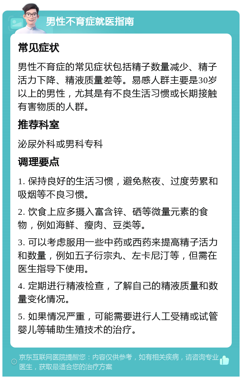 男性不育症就医指南 常见症状 男性不育症的常见症状包括精子数量减少、精子活力下降、精液质量差等。易感人群主要是30岁以上的男性，尤其是有不良生活习惯或长期接触有害物质的人群。 推荐科室 泌尿外科或男科专科 调理要点 1. 保持良好的生活习惯，避免熬夜、过度劳累和吸烟等不良习惯。 2. 饮食上应多摄入富含锌、硒等微量元素的食物，例如海鲜、瘦肉、豆类等。 3. 可以考虑服用一些中药或西药来提高精子活力和数量，例如五子衍宗丸、左卡尼汀等，但需在医生指导下使用。 4. 定期进行精液检查，了解自己的精液质量和数量变化情况。 5. 如果情况严重，可能需要进行人工受精或试管婴儿等辅助生殖技术的治疗。