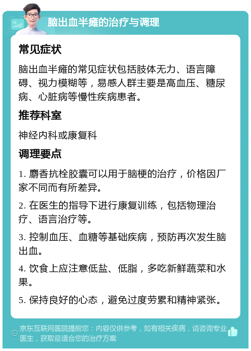 脑出血半瘫的治疗与调理 常见症状 脑出血半瘫的常见症状包括肢体无力、语言障碍、视力模糊等，易感人群主要是高血压、糖尿病、心脏病等慢性疾病患者。 推荐科室 神经内科或康复科 调理要点 1. 麝香抗栓胶囊可以用于脑梗的治疗，价格因厂家不同而有所差异。 2. 在医生的指导下进行康复训练，包括物理治疗、语言治疗等。 3. 控制血压、血糖等基础疾病，预防再次发生脑出血。 4. 饮食上应注意低盐、低脂，多吃新鲜蔬菜和水果。 5. 保持良好的心态，避免过度劳累和精神紧张。