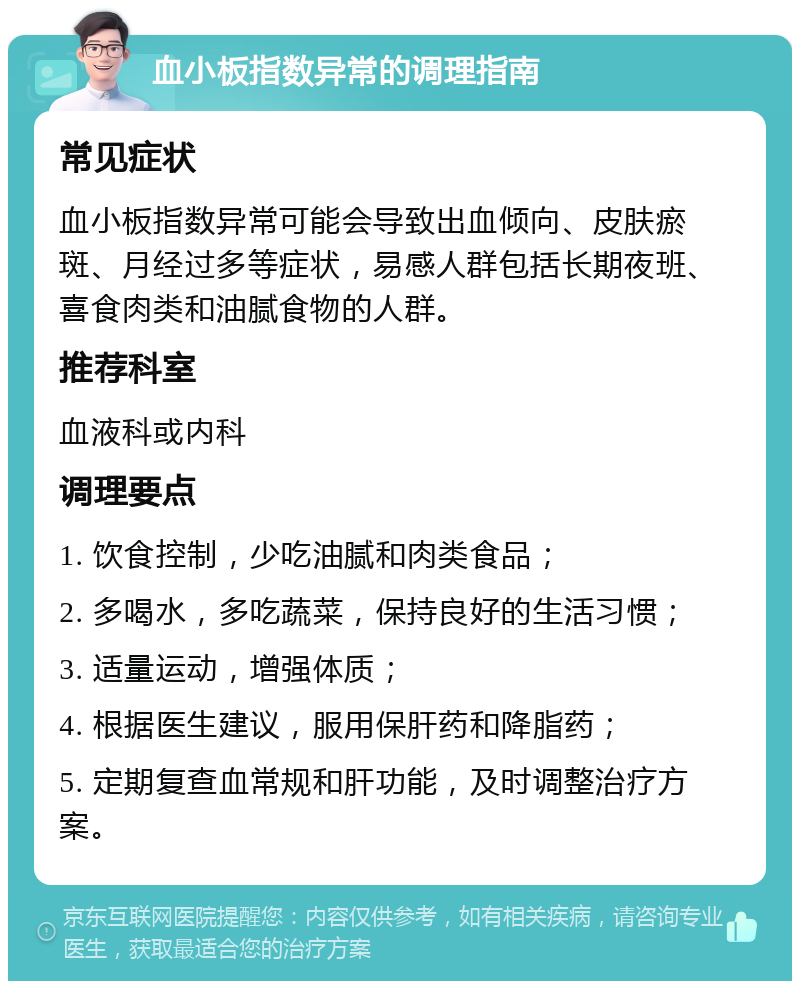 血小板指数异常的调理指南 常见症状 血小板指数异常可能会导致出血倾向、皮肤瘀斑、月经过多等症状，易感人群包括长期夜班、喜食肉类和油腻食物的人群。 推荐科室 血液科或内科 调理要点 1. 饮食控制，少吃油腻和肉类食品； 2. 多喝水，多吃蔬菜，保持良好的生活习惯； 3. 适量运动，增强体质； 4. 根据医生建议，服用保肝药和降脂药； 5. 定期复查血常规和肝功能，及时调整治疗方案。