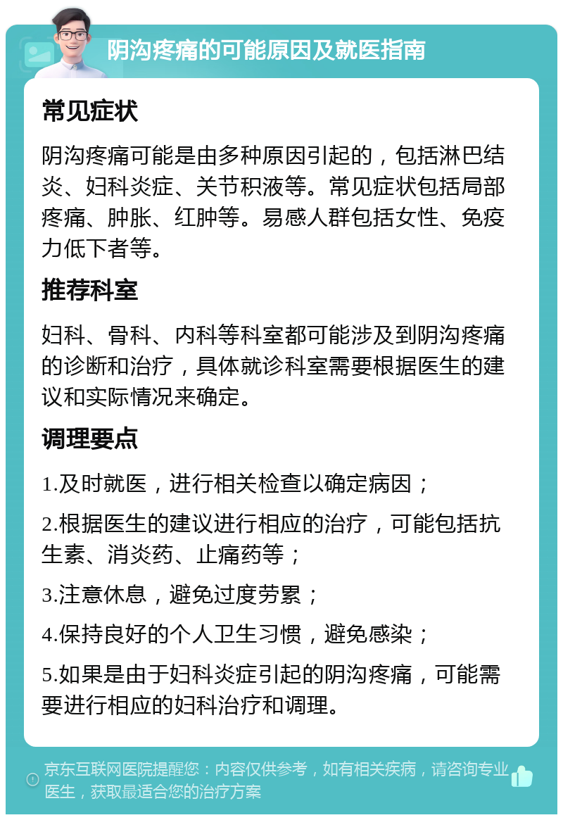 阴沟疼痛的可能原因及就医指南 常见症状 阴沟疼痛可能是由多种原因引起的，包括淋巴结炎、妇科炎症、关节积液等。常见症状包括局部疼痛、肿胀、红肿等。易感人群包括女性、免疫力低下者等。 推荐科室 妇科、骨科、内科等科室都可能涉及到阴沟疼痛的诊断和治疗，具体就诊科室需要根据医生的建议和实际情况来确定。 调理要点 1.及时就医，进行相关检查以确定病因； 2.根据医生的建议进行相应的治疗，可能包括抗生素、消炎药、止痛药等； 3.注意休息，避免过度劳累； 4.保持良好的个人卫生习惯，避免感染； 5.如果是由于妇科炎症引起的阴沟疼痛，可能需要进行相应的妇科治疗和调理。