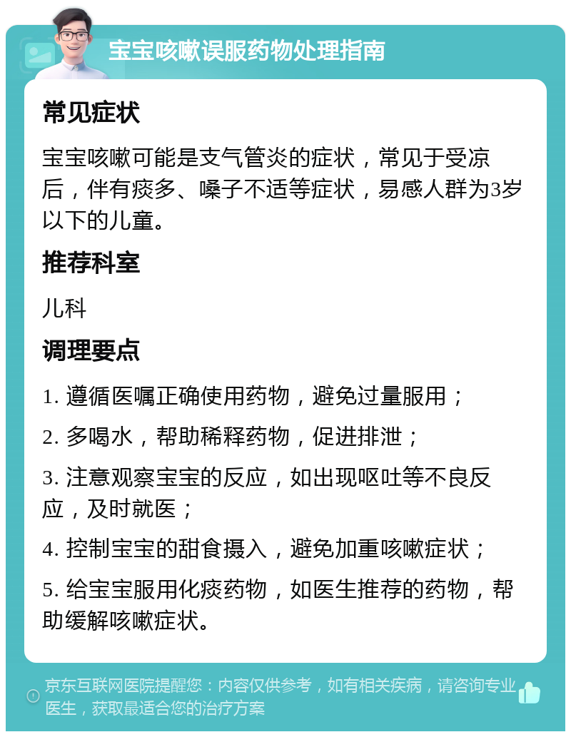 宝宝咳嗽误服药物处理指南 常见症状 宝宝咳嗽可能是支气管炎的症状，常见于受凉后，伴有痰多、嗓子不适等症状，易感人群为3岁以下的儿童。 推荐科室 儿科 调理要点 1. 遵循医嘱正确使用药物，避免过量服用； 2. 多喝水，帮助稀释药物，促进排泄； 3. 注意观察宝宝的反应，如出现呕吐等不良反应，及时就医； 4. 控制宝宝的甜食摄入，避免加重咳嗽症状； 5. 给宝宝服用化痰药物，如医生推荐的药物，帮助缓解咳嗽症状。