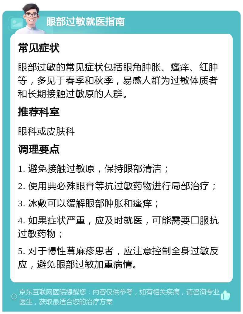 眼部过敏就医指南 常见症状 眼部过敏的常见症状包括眼角肿胀、瘙痒、红肿等，多见于春季和秋季，易感人群为过敏体质者和长期接触过敏原的人群。 推荐科室 眼科或皮肤科 调理要点 1. 避免接触过敏原，保持眼部清洁； 2. 使用典必殊眼膏等抗过敏药物进行局部治疗； 3. 冰敷可以缓解眼部肿胀和瘙痒； 4. 如果症状严重，应及时就医，可能需要口服抗过敏药物； 5. 对于慢性荨麻疹患者，应注意控制全身过敏反应，避免眼部过敏加重病情。