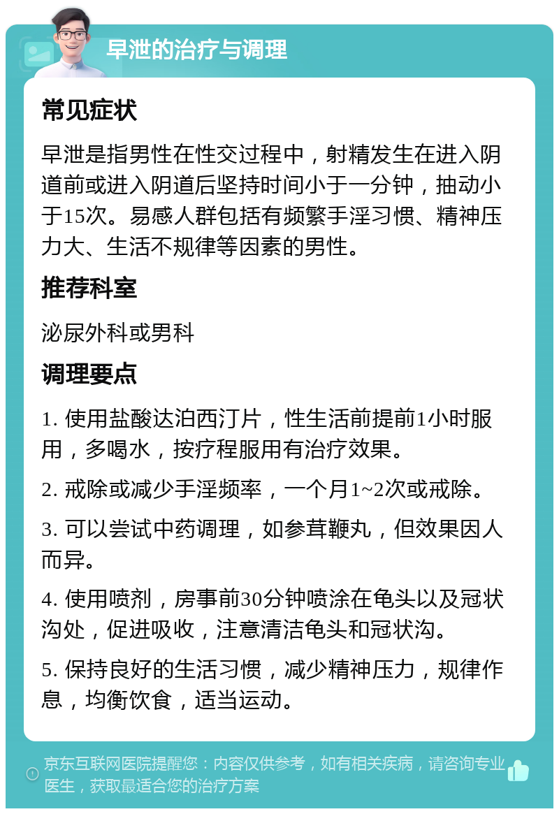 早泄的治疗与调理 常见症状 早泄是指男性在性交过程中，射精发生在进入阴道前或进入阴道后坚持时间小于一分钟，抽动小于15次。易感人群包括有频繁手淫习惯、精神压力大、生活不规律等因素的男性。 推荐科室 泌尿外科或男科 调理要点 1. 使用盐酸达泊西汀片，性生活前提前1小时服用，多喝水，按疗程服用有治疗效果。 2. 戒除或减少手淫频率，一个月1~2次或戒除。 3. 可以尝试中药调理，如参茸鞭丸，但效果因人而异。 4. 使用喷剂，房事前30分钟喷涂在龟头以及冠状沟处，促进吸收，注意清洁龟头和冠状沟。 5. 保持良好的生活习惯，减少精神压力，规律作息，均衡饮食，适当运动。