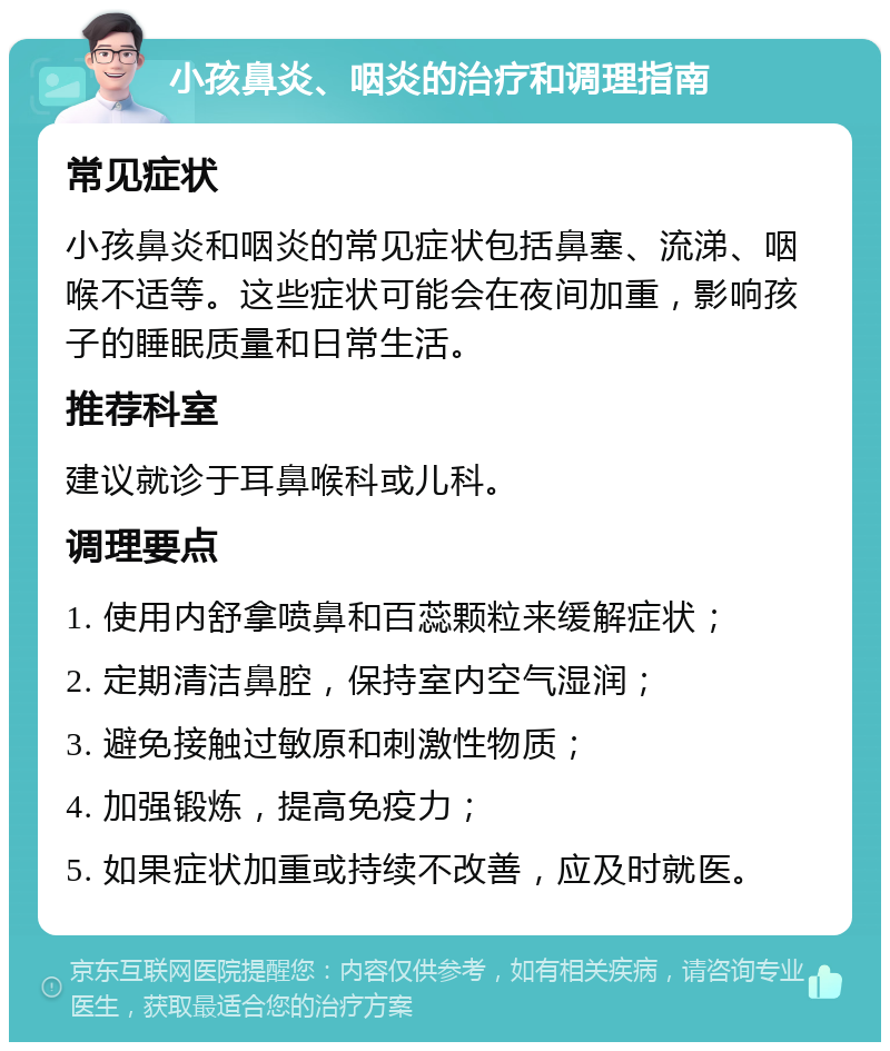 小孩鼻炎、咽炎的治疗和调理指南 常见症状 小孩鼻炎和咽炎的常见症状包括鼻塞、流涕、咽喉不适等。这些症状可能会在夜间加重，影响孩子的睡眠质量和日常生活。 推荐科室 建议就诊于耳鼻喉科或儿科。 调理要点 1. 使用内舒拿喷鼻和百蕊颗粒来缓解症状； 2. 定期清洁鼻腔，保持室内空气湿润； 3. 避免接触过敏原和刺激性物质； 4. 加强锻炼，提高免疫力； 5. 如果症状加重或持续不改善，应及时就医。