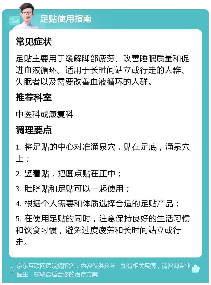 足贴使用指南 常见症状 足贴主要用于缓解脚部疲劳、改善睡眠质量和促进血液循环。适用于长时间站立或行走的人群、失眠者以及需要改善血液循环的人群。 推荐科室 中医科或康复科 调理要点 1. 将足贴的中心对准涌泉穴，贴在足底，涌泉穴上； 2. 竖着贴，把圆点贴在正中； 3. 肚脐贴和足贴可以一起使用； 4. 根据个人需要和体质选择合适的足贴产品； 5. 在使用足贴的同时，注意保持良好的生活习惯和饮食习惯，避免过度疲劳和长时间站立或行走。