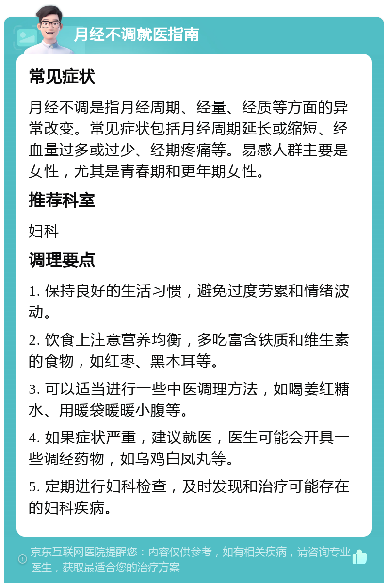 月经不调就医指南 常见症状 月经不调是指月经周期、经量、经质等方面的异常改变。常见症状包括月经周期延长或缩短、经血量过多或过少、经期疼痛等。易感人群主要是女性，尤其是青春期和更年期女性。 推荐科室 妇科 调理要点 1. 保持良好的生活习惯，避免过度劳累和情绪波动。 2. 饮食上注意营养均衡，多吃富含铁质和维生素的食物，如红枣、黑木耳等。 3. 可以适当进行一些中医调理方法，如喝姜红糖水、用暖袋暖暖小腹等。 4. 如果症状严重，建议就医，医生可能会开具一些调经药物，如乌鸡白凤丸等。 5. 定期进行妇科检查，及时发现和治疗可能存在的妇科疾病。