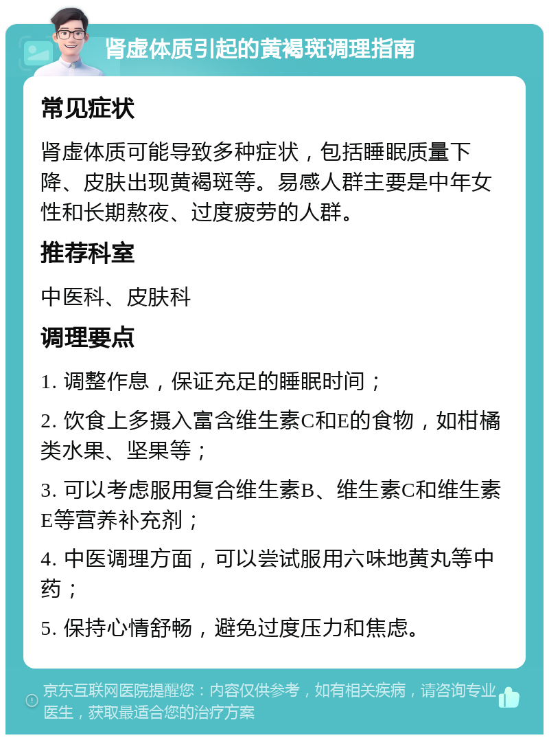 肾虚体质引起的黄褐斑调理指南 常见症状 肾虚体质可能导致多种症状，包括睡眠质量下降、皮肤出现黄褐斑等。易感人群主要是中年女性和长期熬夜、过度疲劳的人群。 推荐科室 中医科、皮肤科 调理要点 1. 调整作息，保证充足的睡眠时间； 2. 饮食上多摄入富含维生素C和E的食物，如柑橘类水果、坚果等； 3. 可以考虑服用复合维生素B、维生素C和维生素E等营养补充剂； 4. 中医调理方面，可以尝试服用六味地黄丸等中药； 5. 保持心情舒畅，避免过度压力和焦虑。