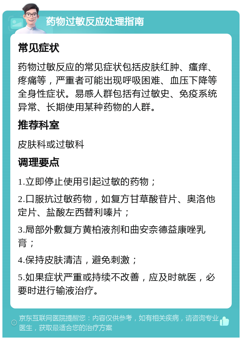 药物过敏反应处理指南 常见症状 药物过敏反应的常见症状包括皮肤红肿、瘙痒、疼痛等，严重者可能出现呼吸困难、血压下降等全身性症状。易感人群包括有过敏史、免疫系统异常、长期使用某种药物的人群。 推荐科室 皮肤科或过敏科 调理要点 1.立即停止使用引起过敏的药物； 2.口服抗过敏药物，如复方甘草酸苷片、奥洛他定片、盐酸左西替利嗪片； 3.局部外敷复方黄柏液剂和曲安奈德益康唑乳膏； 4.保持皮肤清洁，避免刺激； 5.如果症状严重或持续不改善，应及时就医，必要时进行输液治疗。