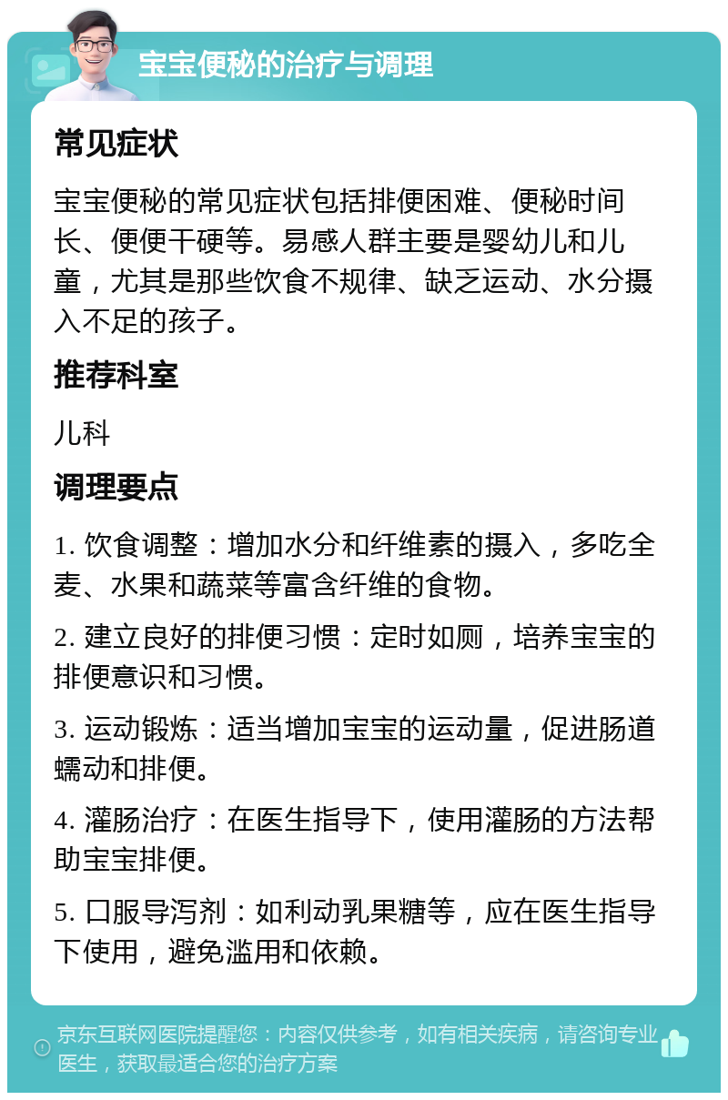 宝宝便秘的治疗与调理 常见症状 宝宝便秘的常见症状包括排便困难、便秘时间长、便便干硬等。易感人群主要是婴幼儿和儿童，尤其是那些饮食不规律、缺乏运动、水分摄入不足的孩子。 推荐科室 儿科 调理要点 1. 饮食调整：增加水分和纤维素的摄入，多吃全麦、水果和蔬菜等富含纤维的食物。 2. 建立良好的排便习惯：定时如厕，培养宝宝的排便意识和习惯。 3. 运动锻炼：适当增加宝宝的运动量，促进肠道蠕动和排便。 4. 灌肠治疗：在医生指导下，使用灌肠的方法帮助宝宝排便。 5. 口服导泻剂：如利动乳果糖等，应在医生指导下使用，避免滥用和依赖。