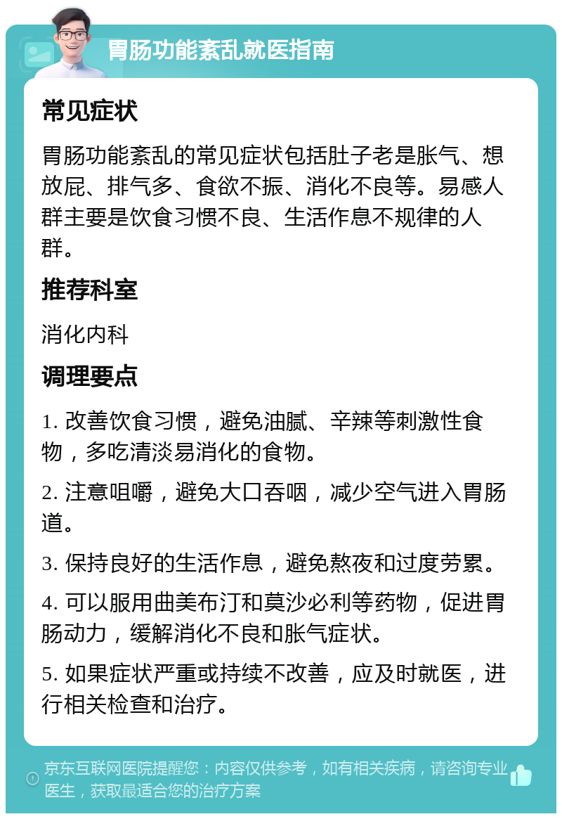 胃肠功能紊乱就医指南 常见症状 胃肠功能紊乱的常见症状包括肚子老是胀气、想放屁、排气多、食欲不振、消化不良等。易感人群主要是饮食习惯不良、生活作息不规律的人群。 推荐科室 消化内科 调理要点 1. 改善饮食习惯，避免油腻、辛辣等刺激性食物，多吃清淡易消化的食物。 2. 注意咀嚼，避免大口吞咽，减少空气进入胃肠道。 3. 保持良好的生活作息，避免熬夜和过度劳累。 4. 可以服用曲美布汀和莫沙必利等药物，促进胃肠动力，缓解消化不良和胀气症状。 5. 如果症状严重或持续不改善，应及时就医，进行相关检查和治疗。