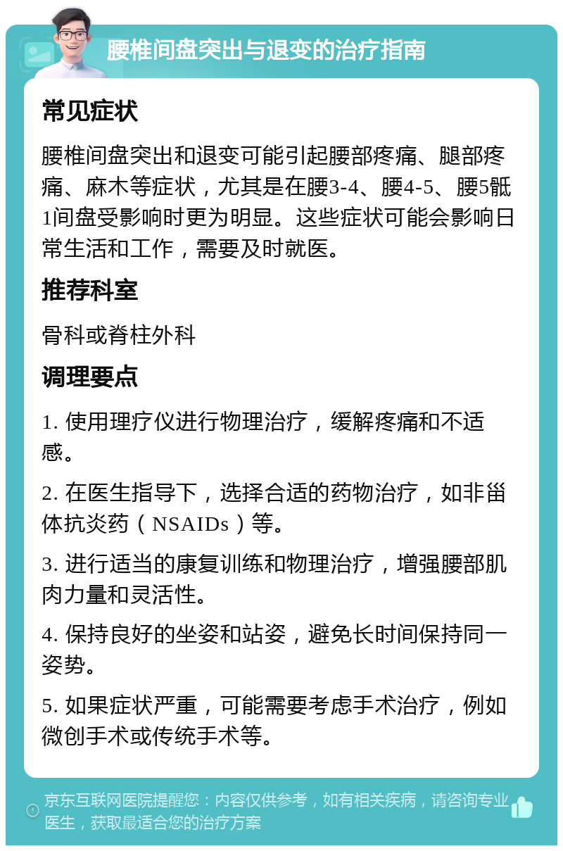 腰椎间盘突出与退变的治疗指南 常见症状 腰椎间盘突出和退变可能引起腰部疼痛、腿部疼痛、麻木等症状，尤其是在腰3-4、腰4-5、腰5骶1间盘受影响时更为明显。这些症状可能会影响日常生活和工作，需要及时就医。 推荐科室 骨科或脊柱外科 调理要点 1. 使用理疗仪进行物理治疗，缓解疼痛和不适感。 2. 在医生指导下，选择合适的药物治疗，如非甾体抗炎药（NSAIDs）等。 3. 进行适当的康复训练和物理治疗，增强腰部肌肉力量和灵活性。 4. 保持良好的坐姿和站姿，避免长时间保持同一姿势。 5. 如果症状严重，可能需要考虑手术治疗，例如微创手术或传统手术等。