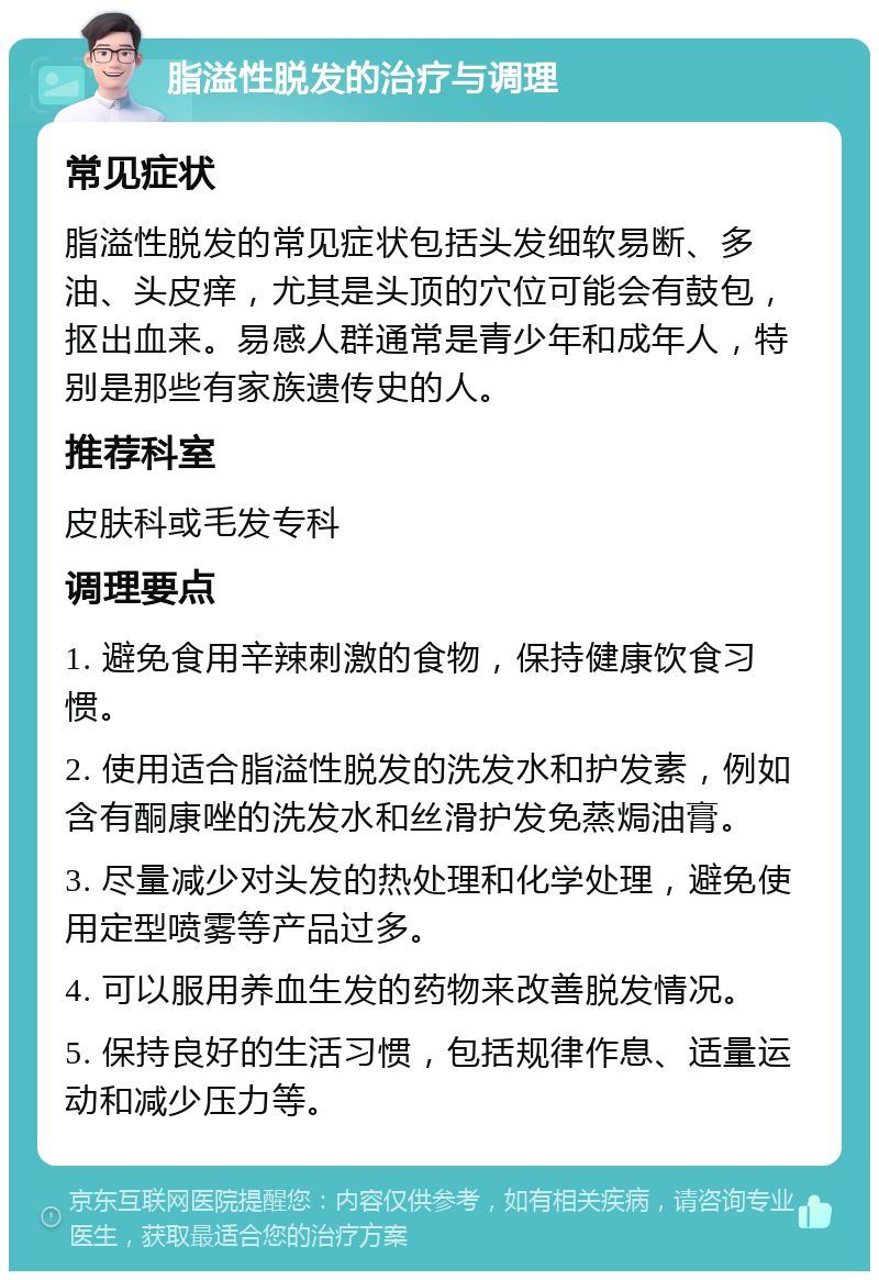 脂溢性脱发的治疗与调理 常见症状 脂溢性脱发的常见症状包括头发细软易断、多油、头皮痒，尤其是头顶的穴位可能会有鼓包，抠出血来。易感人群通常是青少年和成年人，特别是那些有家族遗传史的人。 推荐科室 皮肤科或毛发专科 调理要点 1. 避免食用辛辣刺激的食物，保持健康饮食习惯。 2. 使用适合脂溢性脱发的洗发水和护发素，例如含有酮康唑的洗发水和丝滑护发免蒸焗油膏。 3. 尽量减少对头发的热处理和化学处理，避免使用定型喷雾等产品过多。 4. 可以服用养血生发的药物来改善脱发情况。 5. 保持良好的生活习惯，包括规律作息、适量运动和减少压力等。