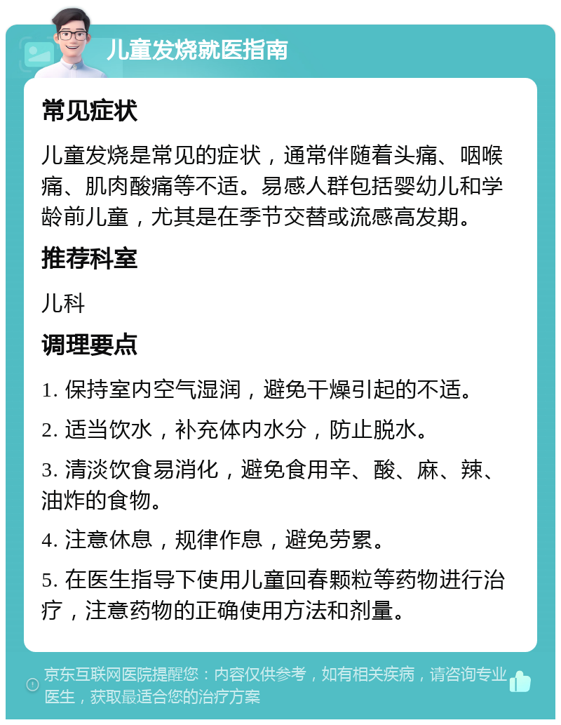 儿童发烧就医指南 常见症状 儿童发烧是常见的症状，通常伴随着头痛、咽喉痛、肌肉酸痛等不适。易感人群包括婴幼儿和学龄前儿童，尤其是在季节交替或流感高发期。 推荐科室 儿科 调理要点 1. 保持室内空气湿润，避免干燥引起的不适。 2. 适当饮水，补充体内水分，防止脱水。 3. 清淡饮食易消化，避免食用辛、酸、麻、辣、油炸的食物。 4. 注意休息，规律作息，避免劳累。 5. 在医生指导下使用儿童回春颗粒等药物进行治疗，注意药物的正确使用方法和剂量。