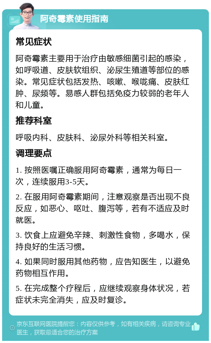 阿奇霉素使用指南 常见症状 阿奇霉素主要用于治疗由敏感细菌引起的感染，如呼吸道、皮肤软组织、泌尿生殖道等部位的感染。常见症状包括发热、咳嗽、喉咙痛、皮肤红肿、尿频等。易感人群包括免疫力较弱的老年人和儿童。 推荐科室 呼吸内科、皮肤科、泌尿外科等相关科室。 调理要点 1. 按照医嘱正确服用阿奇霉素，通常为每日一次，连续服用3-5天。 2. 在服用阿奇霉素期间，注意观察是否出现不良反应，如恶心、呕吐、腹泻等，若有不适应及时就医。 3. 饮食上应避免辛辣、刺激性食物，多喝水，保持良好的生活习惯。 4. 如果同时服用其他药物，应告知医生，以避免药物相互作用。 5. 在完成整个疗程后，应继续观察身体状况，若症状未完全消失，应及时复诊。