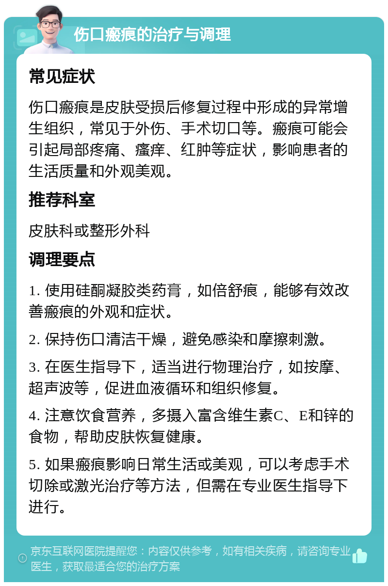 伤口瘢痕的治疗与调理 常见症状 伤口瘢痕是皮肤受损后修复过程中形成的异常增生组织，常见于外伤、手术切口等。瘢痕可能会引起局部疼痛、瘙痒、红肿等症状，影响患者的生活质量和外观美观。 推荐科室 皮肤科或整形外科 调理要点 1. 使用硅酮凝胶类药膏，如倍舒痕，能够有效改善瘢痕的外观和症状。 2. 保持伤口清洁干燥，避免感染和摩擦刺激。 3. 在医生指导下，适当进行物理治疗，如按摩、超声波等，促进血液循环和组织修复。 4. 注意饮食营养，多摄入富含维生素C、E和锌的食物，帮助皮肤恢复健康。 5. 如果瘢痕影响日常生活或美观，可以考虑手术切除或激光治疗等方法，但需在专业医生指导下进行。