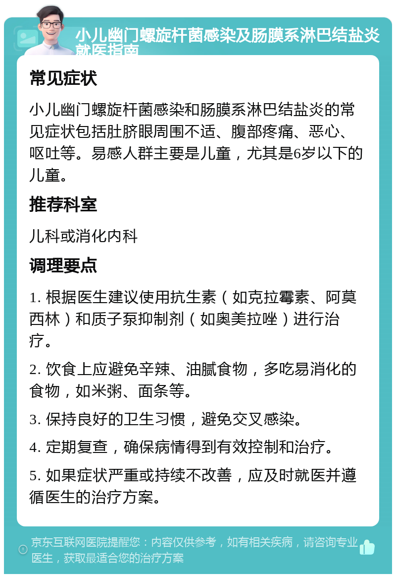 小儿幽门螺旋杆菌感染及肠膜系淋巴结盐炎就医指南 常见症状 小儿幽门螺旋杆菌感染和肠膜系淋巴结盐炎的常见症状包括肚脐眼周围不适、腹部疼痛、恶心、呕吐等。易感人群主要是儿童，尤其是6岁以下的儿童。 推荐科室 儿科或消化内科 调理要点 1. 根据医生建议使用抗生素（如克拉霉素、阿莫西林）和质子泵抑制剂（如奥美拉唑）进行治疗。 2. 饮食上应避免辛辣、油腻食物，多吃易消化的食物，如米粥、面条等。 3. 保持良好的卫生习惯，避免交叉感染。 4. 定期复查，确保病情得到有效控制和治疗。 5. 如果症状严重或持续不改善，应及时就医并遵循医生的治疗方案。