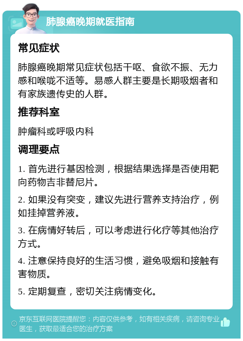 肺腺癌晚期就医指南 常见症状 肺腺癌晚期常见症状包括干呕、食欲不振、无力感和喉咙不适等。易感人群主要是长期吸烟者和有家族遗传史的人群。 推荐科室 肿瘤科或呼吸内科 调理要点 1. 首先进行基因检测，根据结果选择是否使用靶向药物吉非替尼片。 2. 如果没有突变，建议先进行营养支持治疗，例如挂掉营养液。 3. 在病情好转后，可以考虑进行化疗等其他治疗方式。 4. 注意保持良好的生活习惯，避免吸烟和接触有害物质。 5. 定期复查，密切关注病情变化。