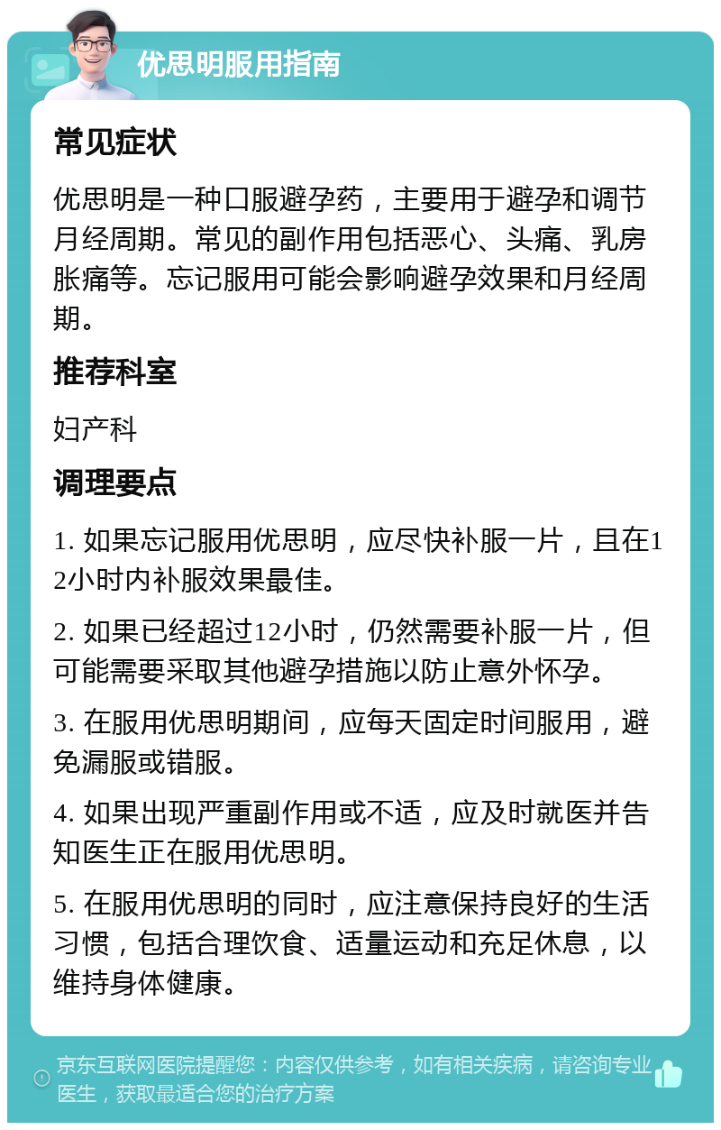 优思明服用指南 常见症状 优思明是一种口服避孕药，主要用于避孕和调节月经周期。常见的副作用包括恶心、头痛、乳房胀痛等。忘记服用可能会影响避孕效果和月经周期。 推荐科室 妇产科 调理要点 1. 如果忘记服用优思明，应尽快补服一片，且在12小时内补服效果最佳。 2. 如果已经超过12小时，仍然需要补服一片，但可能需要采取其他避孕措施以防止意外怀孕。 3. 在服用优思明期间，应每天固定时间服用，避免漏服或错服。 4. 如果出现严重副作用或不适，应及时就医并告知医生正在服用优思明。 5. 在服用优思明的同时，应注意保持良好的生活习惯，包括合理饮食、适量运动和充足休息，以维持身体健康。