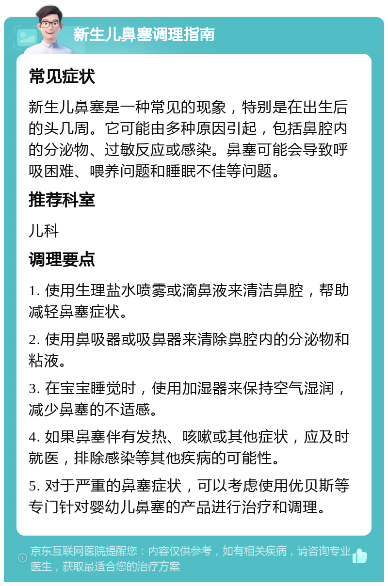 新生儿鼻塞调理指南 常见症状 新生儿鼻塞是一种常见的现象，特别是在出生后的头几周。它可能由多种原因引起，包括鼻腔内的分泌物、过敏反应或感染。鼻塞可能会导致呼吸困难、喂养问题和睡眠不佳等问题。 推荐科室 儿科 调理要点 1. 使用生理盐水喷雾或滴鼻液来清洁鼻腔，帮助减轻鼻塞症状。 2. 使用鼻吸器或吸鼻器来清除鼻腔内的分泌物和粘液。 3. 在宝宝睡觉时，使用加湿器来保持空气湿润，减少鼻塞的不适感。 4. 如果鼻塞伴有发热、咳嗽或其他症状，应及时就医，排除感染等其他疾病的可能性。 5. 对于严重的鼻塞症状，可以考虑使用优贝斯等专门针对婴幼儿鼻塞的产品进行治疗和调理。