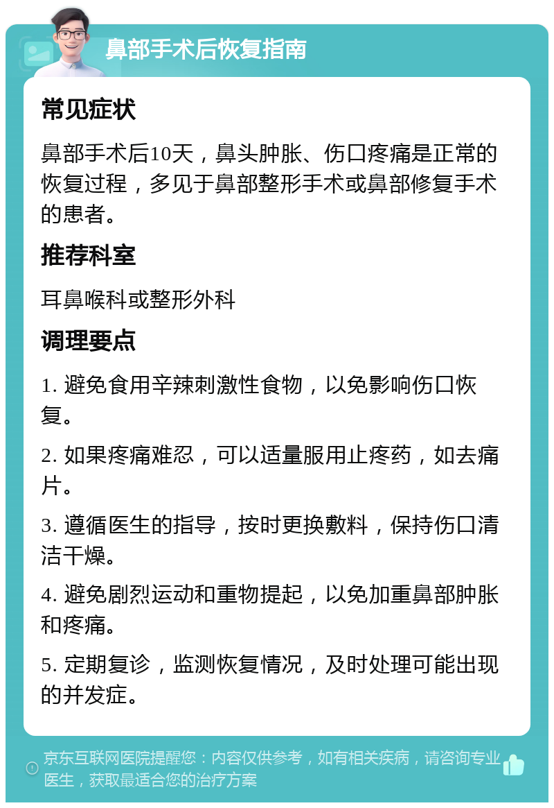 鼻部手术后恢复指南 常见症状 鼻部手术后10天，鼻头肿胀、伤口疼痛是正常的恢复过程，多见于鼻部整形手术或鼻部修复手术的患者。 推荐科室 耳鼻喉科或整形外科 调理要点 1. 避免食用辛辣刺激性食物，以免影响伤口恢复。 2. 如果疼痛难忍，可以适量服用止疼药，如去痛片。 3. 遵循医生的指导，按时更换敷料，保持伤口清洁干燥。 4. 避免剧烈运动和重物提起，以免加重鼻部肿胀和疼痛。 5. 定期复诊，监测恢复情况，及时处理可能出现的并发症。