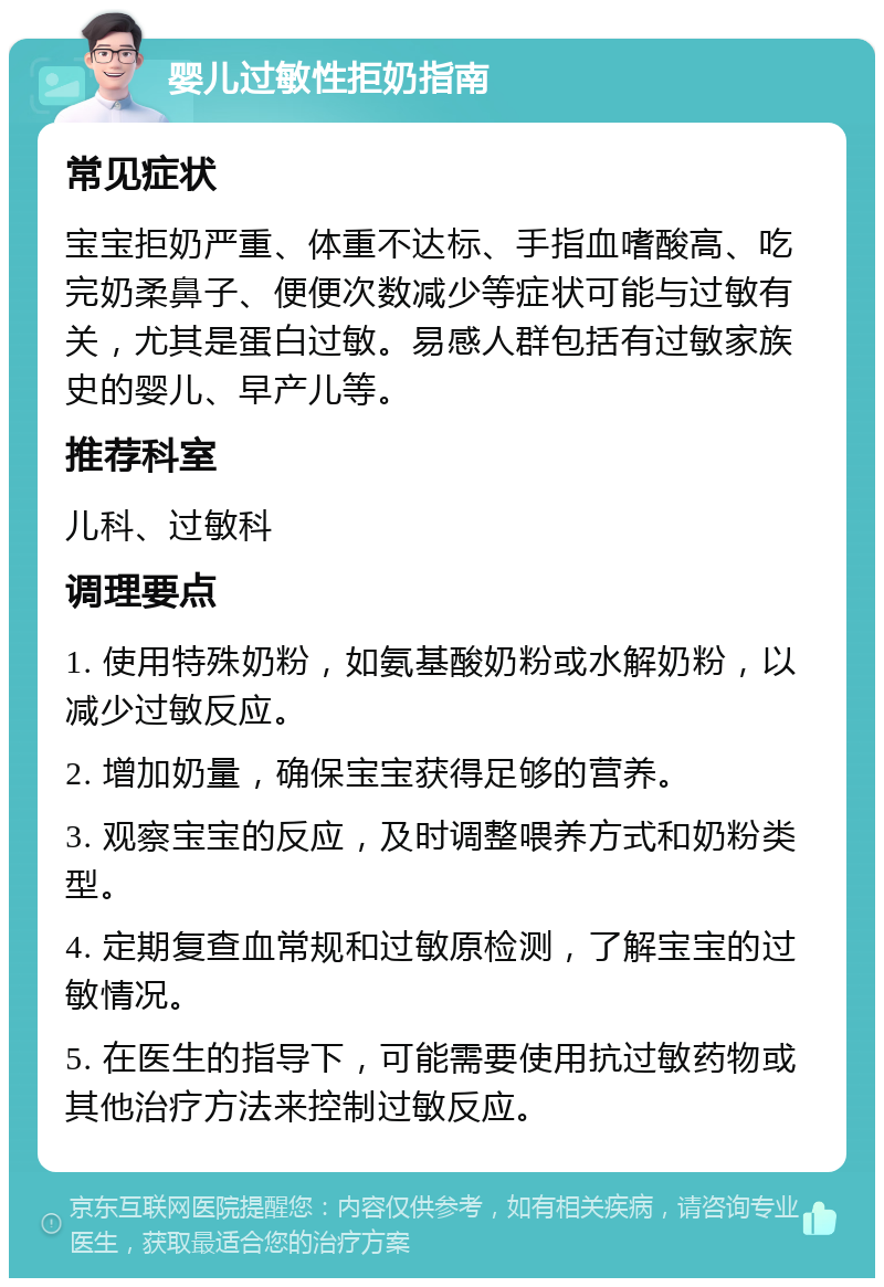 婴儿过敏性拒奶指南 常见症状 宝宝拒奶严重、体重不达标、手指血嗜酸高、吃完奶柔鼻子、便便次数减少等症状可能与过敏有关，尤其是蛋白过敏。易感人群包括有过敏家族史的婴儿、早产儿等。 推荐科室 儿科、过敏科 调理要点 1. 使用特殊奶粉，如氨基酸奶粉或水解奶粉，以减少过敏反应。 2. 增加奶量，确保宝宝获得足够的营养。 3. 观察宝宝的反应，及时调整喂养方式和奶粉类型。 4. 定期复查血常规和过敏原检测，了解宝宝的过敏情况。 5. 在医生的指导下，可能需要使用抗过敏药物或其他治疗方法来控制过敏反应。