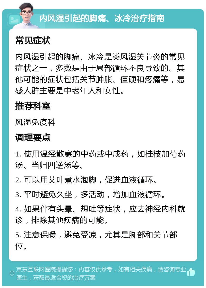 内风湿引起的脚痛、冰冷治疗指南 常见症状 内风湿引起的脚痛、冰冷是类风湿关节炎的常见症状之一，多数是由于局部循环不良导致的。其他可能的症状包括关节肿胀、僵硬和疼痛等，易感人群主要是中老年人和女性。 推荐科室 风湿免疫科 调理要点 1. 使用温经散寒的中药或中成药，如桂枝加芍药汤、当归四逆汤等。 2. 可以用艾叶煮水泡脚，促进血液循环。 3. 平时避免久坐，多活动，增加血液循环。 4. 如果伴有头晕、想吐等症状，应去神经内科就诊，排除其他疾病的可能。 5. 注意保暖，避免受凉，尤其是脚部和关节部位。