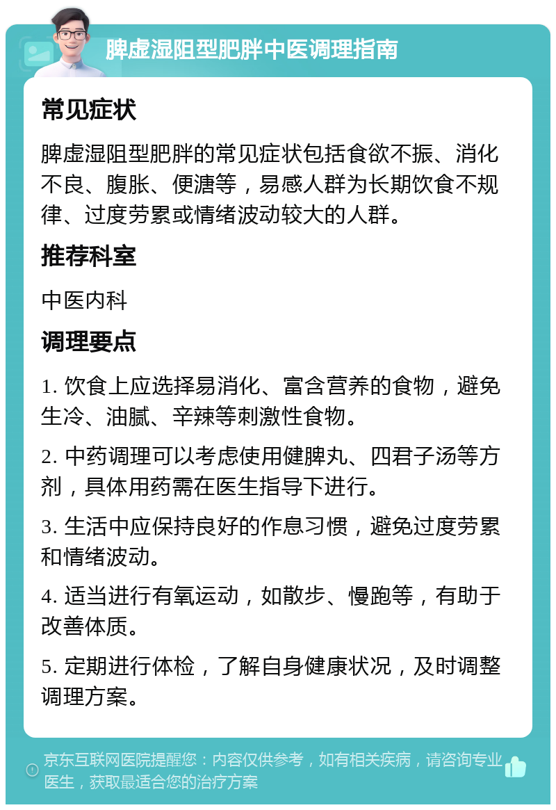 脾虚湿阻型肥胖中医调理指南 常见症状 脾虚湿阻型肥胖的常见症状包括食欲不振、消化不良、腹胀、便溏等，易感人群为长期饮食不规律、过度劳累或情绪波动较大的人群。 推荐科室 中医内科 调理要点 1. 饮食上应选择易消化、富含营养的食物，避免生冷、油腻、辛辣等刺激性食物。 2. 中药调理可以考虑使用健脾丸、四君子汤等方剂，具体用药需在医生指导下进行。 3. 生活中应保持良好的作息习惯，避免过度劳累和情绪波动。 4. 适当进行有氧运动，如散步、慢跑等，有助于改善体质。 5. 定期进行体检，了解自身健康状况，及时调整调理方案。