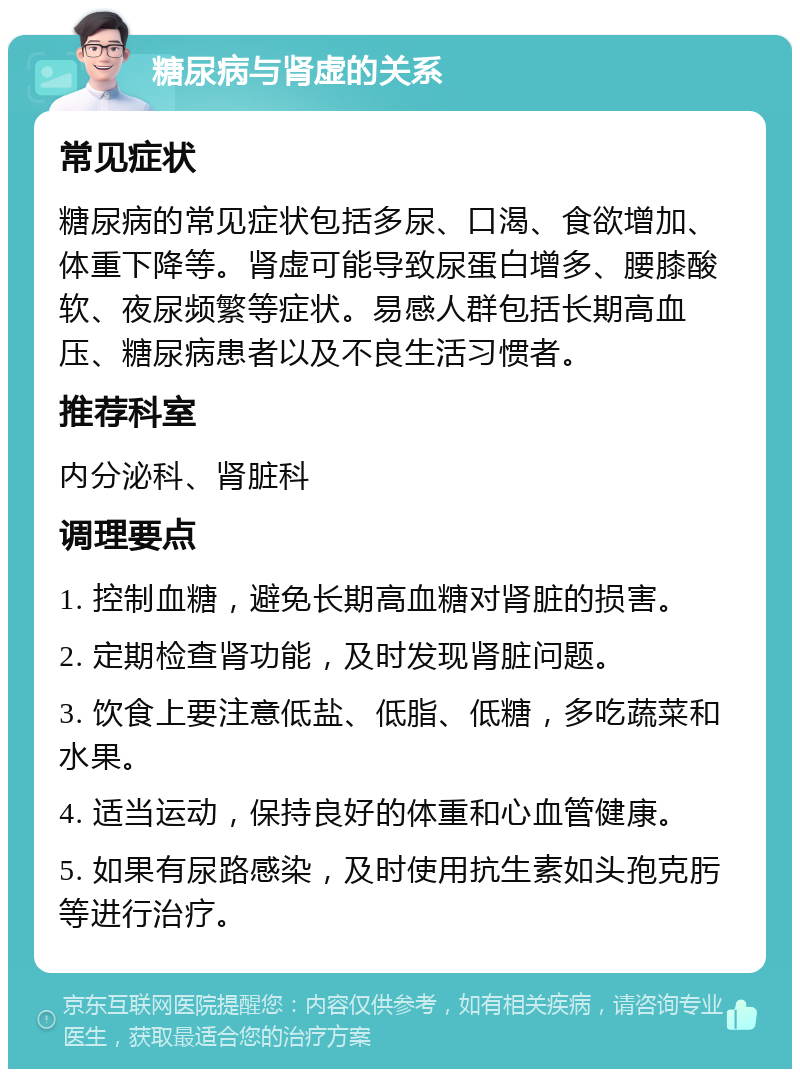 糖尿病与肾虚的关系 常见症状 糖尿病的常见症状包括多尿、口渴、食欲增加、体重下降等。肾虚可能导致尿蛋白增多、腰膝酸软、夜尿频繁等症状。易感人群包括长期高血压、糖尿病患者以及不良生活习惯者。 推荐科室 内分泌科、肾脏科 调理要点 1. 控制血糖，避免长期高血糖对肾脏的损害。 2. 定期检查肾功能，及时发现肾脏问题。 3. 饮食上要注意低盐、低脂、低糖，多吃蔬菜和水果。 4. 适当运动，保持良好的体重和心血管健康。 5. 如果有尿路感染，及时使用抗生素如头孢克肟等进行治疗。