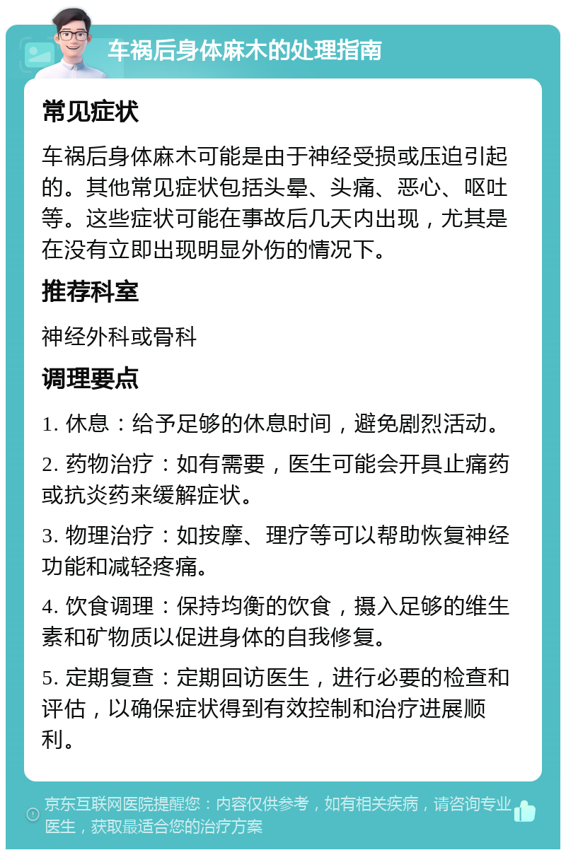 车祸后身体麻木的处理指南 常见症状 车祸后身体麻木可能是由于神经受损或压迫引起的。其他常见症状包括头晕、头痛、恶心、呕吐等。这些症状可能在事故后几天内出现，尤其是在没有立即出现明显外伤的情况下。 推荐科室 神经外科或骨科 调理要点 1. 休息：给予足够的休息时间，避免剧烈活动。 2. 药物治疗：如有需要，医生可能会开具止痛药或抗炎药来缓解症状。 3. 物理治疗：如按摩、理疗等可以帮助恢复神经功能和减轻疼痛。 4. 饮食调理：保持均衡的饮食，摄入足够的维生素和矿物质以促进身体的自我修复。 5. 定期复查：定期回访医生，进行必要的检查和评估，以确保症状得到有效控制和治疗进展顺利。