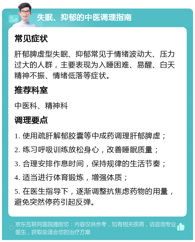 失眠、抑郁的中医调理指南 常见症状 肝郁脾虚型失眠、抑郁常见于情绪波动大、压力过大的人群，主要表现为入睡困难、易醒、白天精神不振、情绪低落等症状。 推荐科室 中医科、精神科 调理要点 1. 使用疏肝解郁胶囊等中成药调理肝郁脾虚； 2. 练习呼吸训练放松身心，改善睡眠质量； 3. 合理安排作息时间，保持规律的生活节奏； 4. 适当进行体育锻炼，增强体质； 5. 在医生指导下，逐渐调整抗焦虑药物的用量，避免突然停药引起反弹。