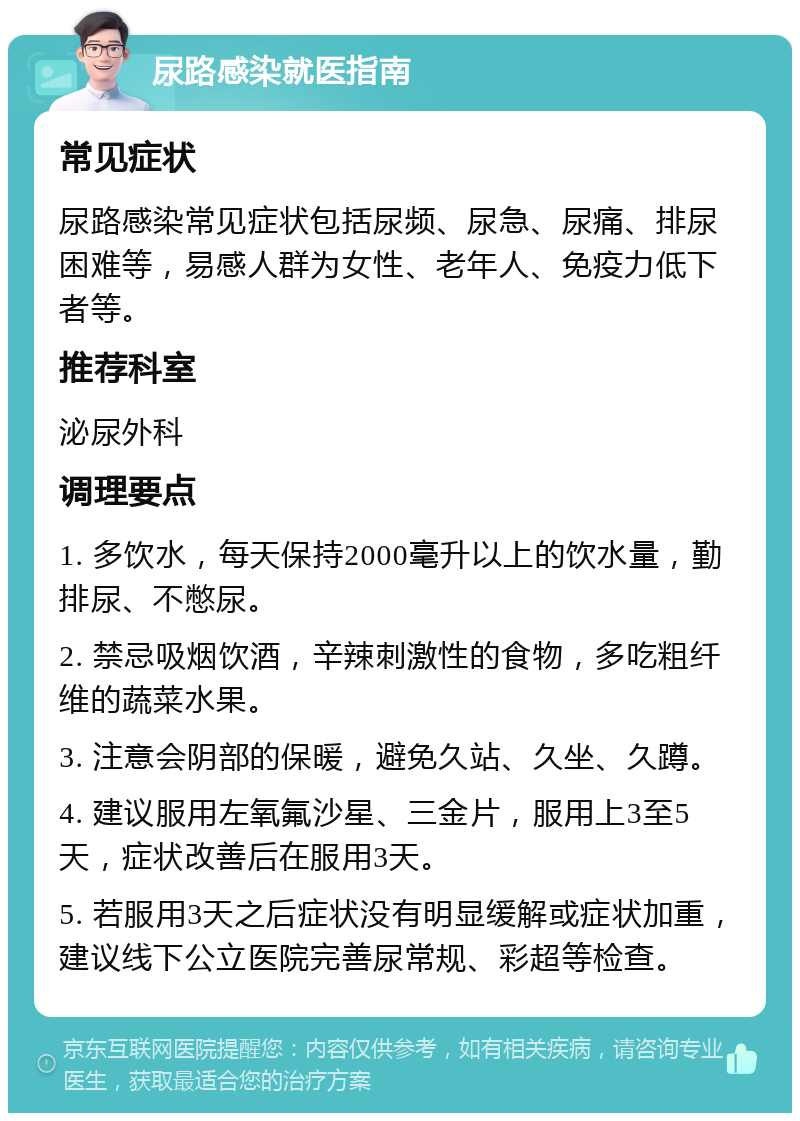 尿路感染就医指南 常见症状 尿路感染常见症状包括尿频、尿急、尿痛、排尿困难等，易感人群为女性、老年人、免疫力低下者等。 推荐科室 泌尿外科 调理要点 1. 多饮水，每天保持2000毫升以上的饮水量，勤排尿、不憋尿。 2. 禁忌吸烟饮酒，辛辣刺激性的食物，多吃粗纤维的蔬菜水果。 3. 注意会阴部的保暖，避免久站、久坐、久蹲。 4. 建议服用左氧氟沙星、三金片，服用上3至5天，症状改善后在服用3天。 5. 若服用3天之后症状没有明显缓解或症状加重，建议线下公立医院完善尿常规、彩超等检查。