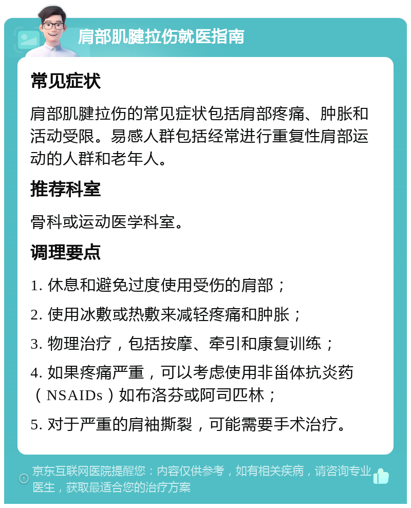 肩部肌腱拉伤就医指南 常见症状 肩部肌腱拉伤的常见症状包括肩部疼痛、肿胀和活动受限。易感人群包括经常进行重复性肩部运动的人群和老年人。 推荐科室 骨科或运动医学科室。 调理要点 1. 休息和避免过度使用受伤的肩部； 2. 使用冰敷或热敷来减轻疼痛和肿胀； 3. 物理治疗，包括按摩、牵引和康复训练； 4. 如果疼痛严重，可以考虑使用非甾体抗炎药（NSAIDs）如布洛芬或阿司匹林； 5. 对于严重的肩袖撕裂，可能需要手术治疗。