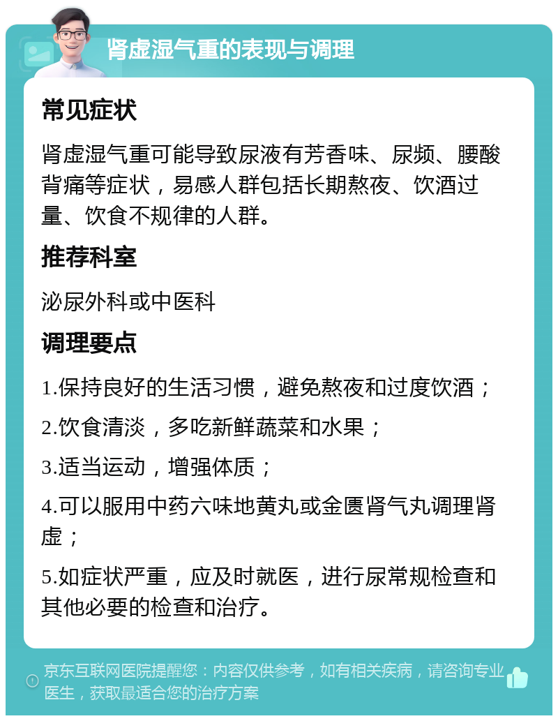 肾虚湿气重的表现与调理 常见症状 肾虚湿气重可能导致尿液有芳香味、尿频、腰酸背痛等症状，易感人群包括长期熬夜、饮酒过量、饮食不规律的人群。 推荐科室 泌尿外科或中医科 调理要点 1.保持良好的生活习惯，避免熬夜和过度饮酒； 2.饮食清淡，多吃新鲜蔬菜和水果； 3.适当运动，增强体质； 4.可以服用中药六味地黄丸或金匮肾气丸调理肾虚； 5.如症状严重，应及时就医，进行尿常规检查和其他必要的检查和治疗。