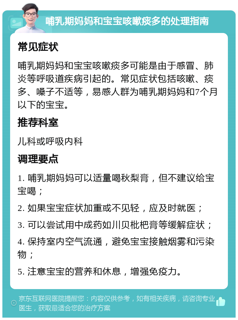 哺乳期妈妈和宝宝咳嗽痰多的处理指南 常见症状 哺乳期妈妈和宝宝咳嗽痰多可能是由于感冒、肺炎等呼吸道疾病引起的。常见症状包括咳嗽、痰多、嗓子不适等，易感人群为哺乳期妈妈和7个月以下的宝宝。 推荐科室 儿科或呼吸内科 调理要点 1. 哺乳期妈妈可以适量喝秋梨膏，但不建议给宝宝喝； 2. 如果宝宝症状加重或不见轻，应及时就医； 3. 可以尝试用中成药如川贝枇杷膏等缓解症状； 4. 保持室内空气流通，避免宝宝接触烟雾和污染物； 5. 注意宝宝的营养和休息，增强免疫力。