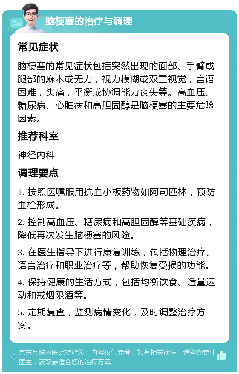 脑梗塞的治疗与调理 常见症状 脑梗塞的常见症状包括突然出现的面部、手臂或腿部的麻木或无力，视力模糊或双重视觉，言语困难，头痛，平衡或协调能力丧失等。高血压、糖尿病、心脏病和高胆固醇是脑梗塞的主要危险因素。 推荐科室 神经内科 调理要点 1. 按照医嘱服用抗血小板药物如阿司匹林，预防血栓形成。 2. 控制高血压、糖尿病和高胆固醇等基础疾病，降低再次发生脑梗塞的风险。 3. 在医生指导下进行康复训练，包括物理治疗、语言治疗和职业治疗等，帮助恢复受损的功能。 4. 保持健康的生活方式，包括均衡饮食、适量运动和戒烟限酒等。 5. 定期复查，监测病情变化，及时调整治疗方案。