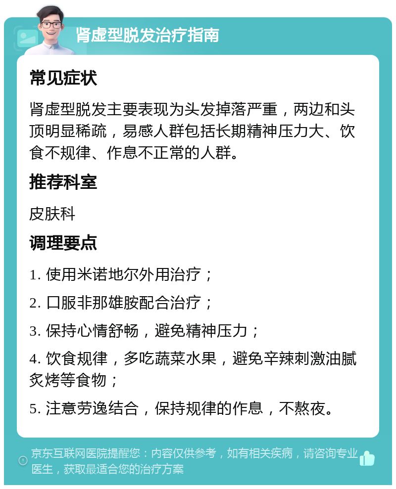 肾虚型脱发治疗指南 常见症状 肾虚型脱发主要表现为头发掉落严重，两边和头顶明显稀疏，易感人群包括长期精神压力大、饮食不规律、作息不正常的人群。 推荐科室 皮肤科 调理要点 1. 使用米诺地尔外用治疗； 2. 口服非那雄胺配合治疗； 3. 保持心情舒畅，避免精神压力； 4. 饮食规律，多吃蔬菜水果，避免辛辣刺激油腻炙烤等食物； 5. 注意劳逸结合，保持规律的作息，不熬夜。