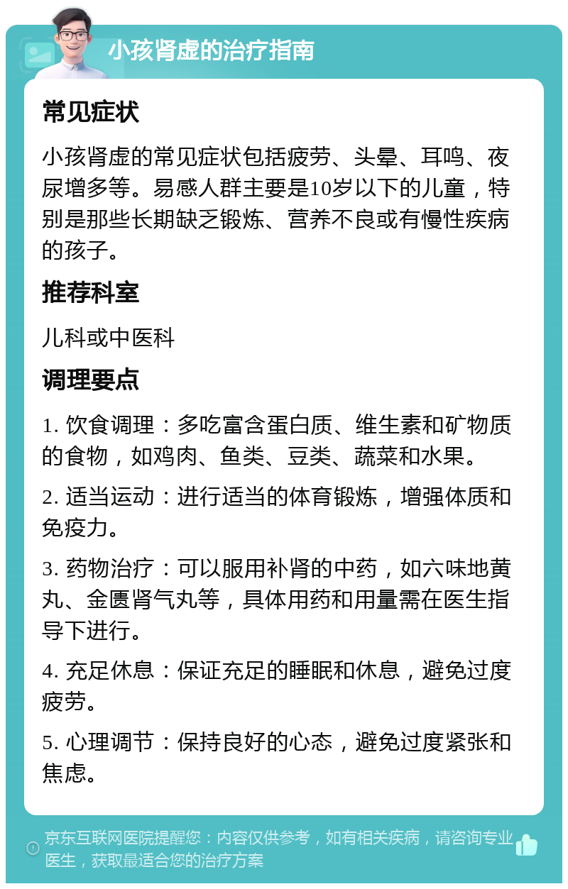 小孩肾虚的治疗指南 常见症状 小孩肾虚的常见症状包括疲劳、头晕、耳鸣、夜尿增多等。易感人群主要是10岁以下的儿童，特别是那些长期缺乏锻炼、营养不良或有慢性疾病的孩子。 推荐科室 儿科或中医科 调理要点 1. 饮食调理：多吃富含蛋白质、维生素和矿物质的食物，如鸡肉、鱼类、豆类、蔬菜和水果。 2. 适当运动：进行适当的体育锻炼，增强体质和免疫力。 3. 药物治疗：可以服用补肾的中药，如六味地黄丸、金匮肾气丸等，具体用药和用量需在医生指导下进行。 4. 充足休息：保证充足的睡眠和休息，避免过度疲劳。 5. 心理调节：保持良好的心态，避免过度紧张和焦虑。