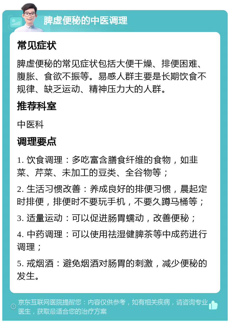 脾虚便秘的中医调理 常见症状 脾虚便秘的常见症状包括大便干燥、排便困难、腹胀、食欲不振等。易感人群主要是长期饮食不规律、缺乏运动、精神压力大的人群。 推荐科室 中医科 调理要点 1. 饮食调理：多吃富含膳食纤维的食物，如韭菜、芹菜、未加工的豆类、全谷物等； 2. 生活习惯改善：养成良好的排便习惯，晨起定时排便，排便时不要玩手机，不要久蹲马桶等； 3. 适量运动：可以促进肠胃蠕动，改善便秘； 4. 中药调理：可以使用祛湿健脾茶等中成药进行调理； 5. 戒烟酒：避免烟酒对肠胃的刺激，减少便秘的发生。