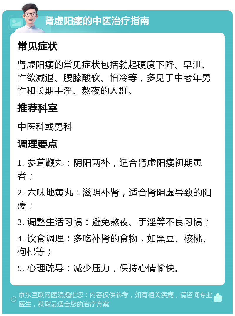 肾虚阳痿的中医治疗指南 常见症状 肾虚阳痿的常见症状包括勃起硬度下降、早泄、性欲减退、腰膝酸软、怕冷等，多见于中老年男性和长期手淫、熬夜的人群。 推荐科室 中医科或男科 调理要点 1. 参茸鞭丸：阴阳两补，适合肾虚阳痿初期患者； 2. 六味地黄丸：滋阴补肾，适合肾阴虚导致的阳痿； 3. 调整生活习惯：避免熬夜、手淫等不良习惯； 4. 饮食调理：多吃补肾的食物，如黑豆、核桃、枸杞等； 5. 心理疏导：减少压力，保持心情愉快。