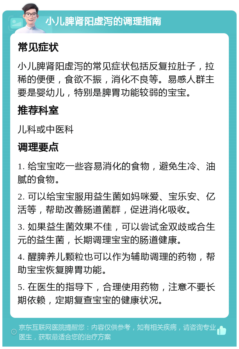 小儿脾肾阳虚泻的调理指南 常见症状 小儿脾肾阳虚泻的常见症状包括反复拉肚子，拉稀的便便，食欲不振，消化不良等。易感人群主要是婴幼儿，特别是脾胃功能较弱的宝宝。 推荐科室 儿科或中医科 调理要点 1. 给宝宝吃一些容易消化的食物，避免生冷、油腻的食物。 2. 可以给宝宝服用益生菌如妈咪爱、宝乐安、亿活等，帮助改善肠道菌群，促进消化吸收。 3. 如果益生菌效果不佳，可以尝试金双歧或合生元的益生菌，长期调理宝宝的肠道健康。 4. 醒脾养儿颗粒也可以作为辅助调理的药物，帮助宝宝恢复脾胃功能。 5. 在医生的指导下，合理使用药物，注意不要长期依赖，定期复查宝宝的健康状况。