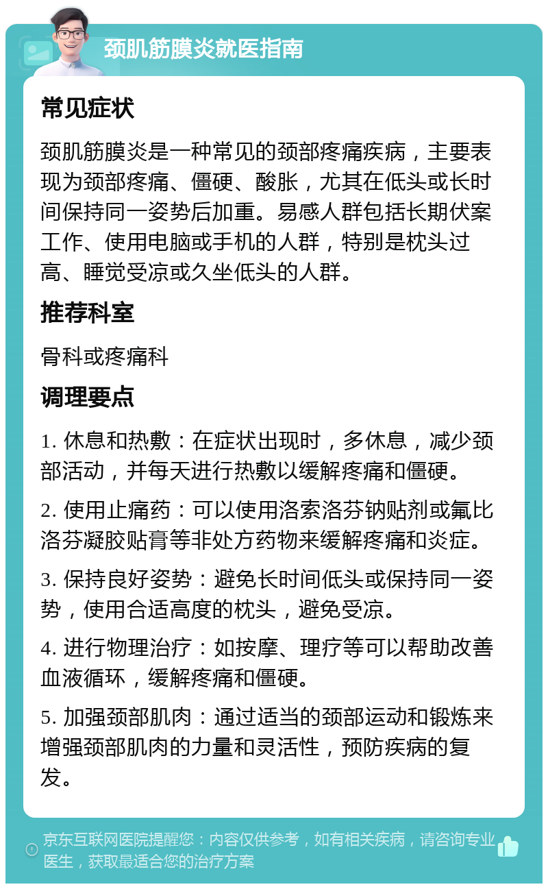 颈肌筋膜炎就医指南 常见症状 颈肌筋膜炎是一种常见的颈部疼痛疾病，主要表现为颈部疼痛、僵硬、酸胀，尤其在低头或长时间保持同一姿势后加重。易感人群包括长期伏案工作、使用电脑或手机的人群，特别是枕头过高、睡觉受凉或久坐低头的人群。 推荐科室 骨科或疼痛科 调理要点 1. 休息和热敷：在症状出现时，多休息，减少颈部活动，并每天进行热敷以缓解疼痛和僵硬。 2. 使用止痛药：可以使用洛索洛芬钠贴剂或氟比洛芬凝胶贴膏等非处方药物来缓解疼痛和炎症。 3. 保持良好姿势：避免长时间低头或保持同一姿势，使用合适高度的枕头，避免受凉。 4. 进行物理治疗：如按摩、理疗等可以帮助改善血液循环，缓解疼痛和僵硬。 5. 加强颈部肌肉：通过适当的颈部运动和锻炼来增强颈部肌肉的力量和灵活性，预防疾病的复发。