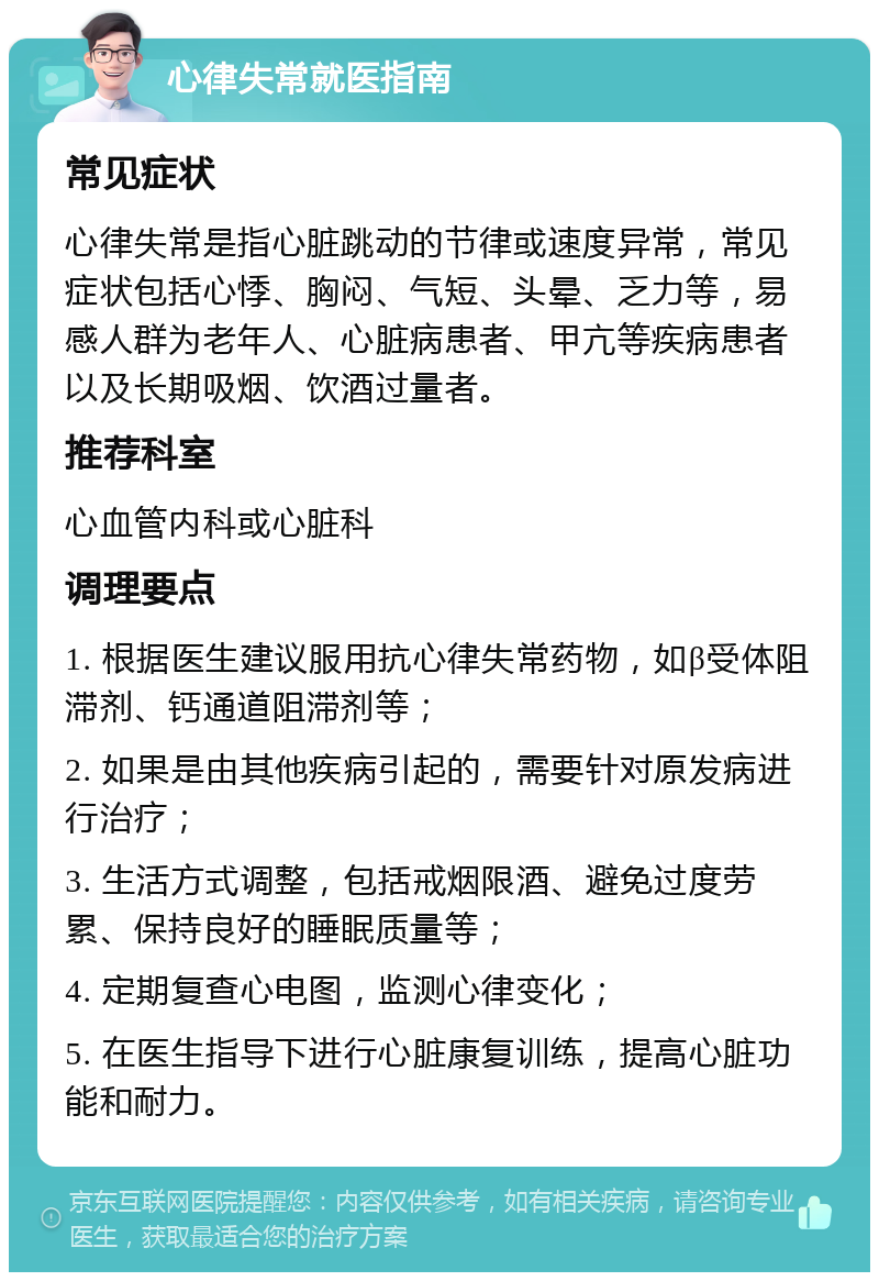 心律失常就医指南 常见症状 心律失常是指心脏跳动的节律或速度异常，常见症状包括心悸、胸闷、气短、头晕、乏力等，易感人群为老年人、心脏病患者、甲亢等疾病患者以及长期吸烟、饮酒过量者。 推荐科室 心血管内科或心脏科 调理要点 1. 根据医生建议服用抗心律失常药物，如β受体阻滞剂、钙通道阻滞剂等； 2. 如果是由其他疾病引起的，需要针对原发病进行治疗； 3. 生活方式调整，包括戒烟限酒、避免过度劳累、保持良好的睡眠质量等； 4. 定期复查心电图，监测心律变化； 5. 在医生指导下进行心脏康复训练，提高心脏功能和耐力。