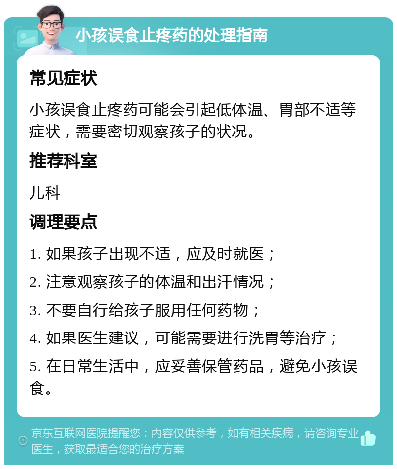 小孩误食止疼药的处理指南 常见症状 小孩误食止疼药可能会引起低体温、胃部不适等症状，需要密切观察孩子的状况。 推荐科室 儿科 调理要点 1. 如果孩子出现不适，应及时就医； 2. 注意观察孩子的体温和出汗情况； 3. 不要自行给孩子服用任何药物； 4. 如果医生建议，可能需要进行洗胃等治疗； 5. 在日常生活中，应妥善保管药品，避免小孩误食。