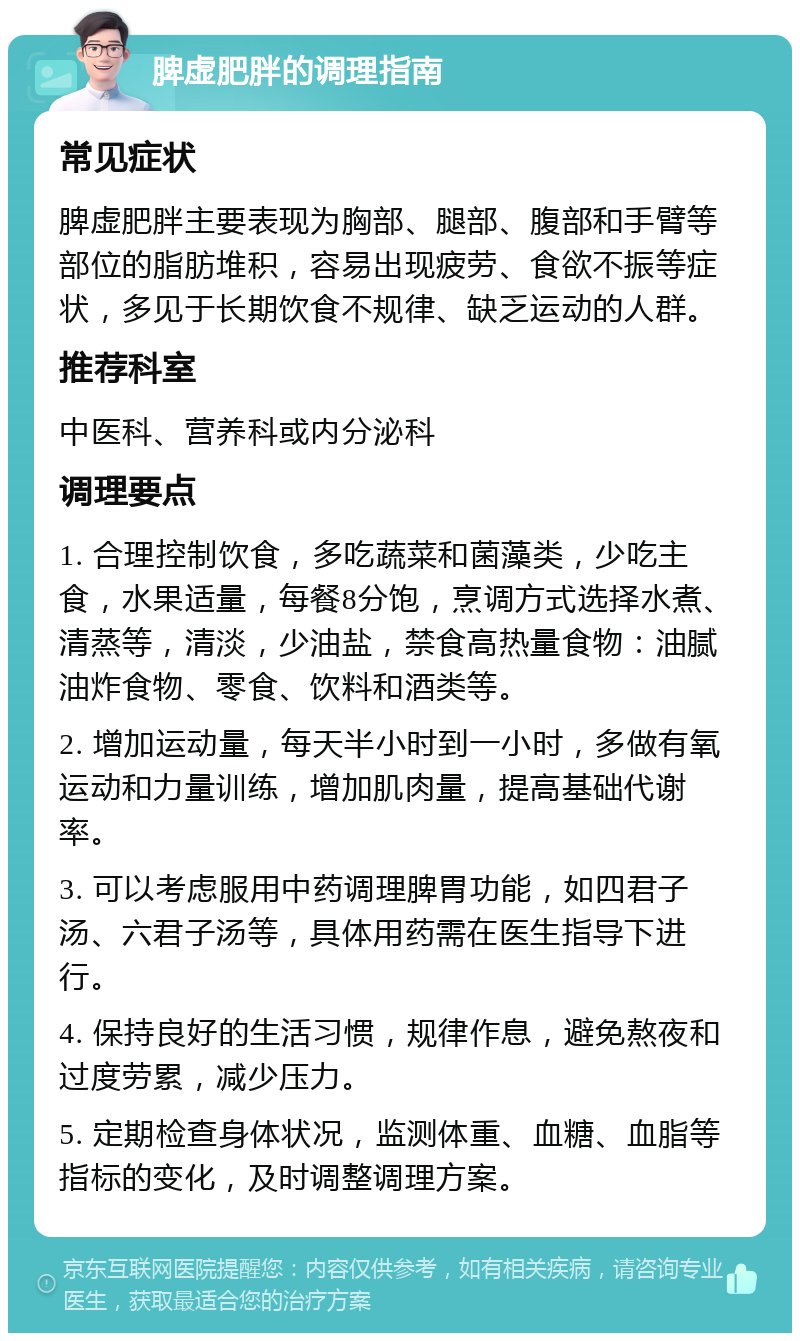 脾虚肥胖的调理指南 常见症状 脾虚肥胖主要表现为胸部、腿部、腹部和手臂等部位的脂肪堆积，容易出现疲劳、食欲不振等症状，多见于长期饮食不规律、缺乏运动的人群。 推荐科室 中医科、营养科或内分泌科 调理要点 1. 合理控制饮食，多吃蔬菜和菌藻类，少吃主食，水果适量，每餐8分饱，烹调方式选择水煮、清蒸等，清淡，少油盐，禁食高热量食物：油腻油炸食物、零食、饮料和酒类等。 2. 增加运动量，每天半小时到一小时，多做有氧运动和力量训练，增加肌肉量，提高基础代谢率。 3. 可以考虑服用中药调理脾胃功能，如四君子汤、六君子汤等，具体用药需在医生指导下进行。 4. 保持良好的生活习惯，规律作息，避免熬夜和过度劳累，减少压力。 5. 定期检查身体状况，监测体重、血糖、血脂等指标的变化，及时调整调理方案。