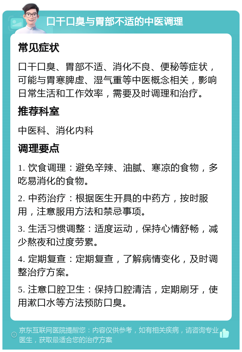 口干口臭与胃部不适的中医调理 常见症状 口干口臭、胃部不适、消化不良、便秘等症状，可能与胃寒脾虚、湿气重等中医概念相关，影响日常生活和工作效率，需要及时调理和治疗。 推荐科室 中医科、消化内科 调理要点 1. 饮食调理：避免辛辣、油腻、寒凉的食物，多吃易消化的食物。 2. 中药治疗：根据医生开具的中药方，按时服用，注意服用方法和禁忌事项。 3. 生活习惯调整：适度运动，保持心情舒畅，减少熬夜和过度劳累。 4. 定期复查：定期复查，了解病情变化，及时调整治疗方案。 5. 注意口腔卫生：保持口腔清洁，定期刷牙，使用漱口水等方法预防口臭。