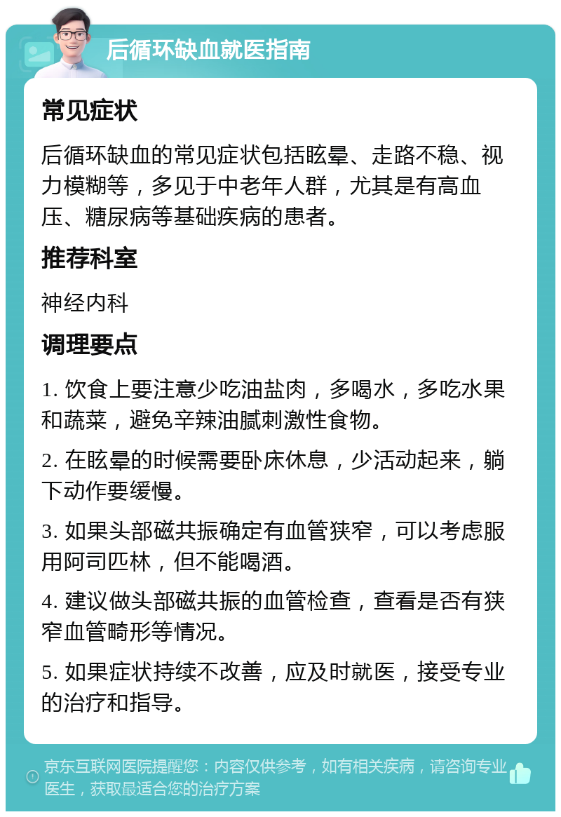 后循环缺血就医指南 常见症状 后循环缺血的常见症状包括眩晕、走路不稳、视力模糊等，多见于中老年人群，尤其是有高血压、糖尿病等基础疾病的患者。 推荐科室 神经内科 调理要点 1. 饮食上要注意少吃油盐肉，多喝水，多吃水果和蔬菜，避免辛辣油腻刺激性食物。 2. 在眩晕的时候需要卧床休息，少活动起来，躺下动作要缓慢。 3. 如果头部磁共振确定有血管狭窄，可以考虑服用阿司匹林，但不能喝酒。 4. 建议做头部磁共振的血管检查，查看是否有狭窄血管畸形等情况。 5. 如果症状持续不改善，应及时就医，接受专业的治疗和指导。