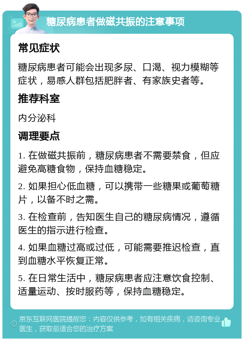 糖尿病患者做磁共振的注意事项 常见症状 糖尿病患者可能会出现多尿、口渴、视力模糊等症状，易感人群包括肥胖者、有家族史者等。 推荐科室 内分泌科 调理要点 1. 在做磁共振前，糖尿病患者不需要禁食，但应避免高糖食物，保持血糖稳定。 2. 如果担心低血糖，可以携带一些糖果或葡萄糖片，以备不时之需。 3. 在检查前，告知医生自己的糖尿病情况，遵循医生的指示进行检查。 4. 如果血糖过高或过低，可能需要推迟检查，直到血糖水平恢复正常。 5. 在日常生活中，糖尿病患者应注意饮食控制、适量运动、按时服药等，保持血糖稳定。