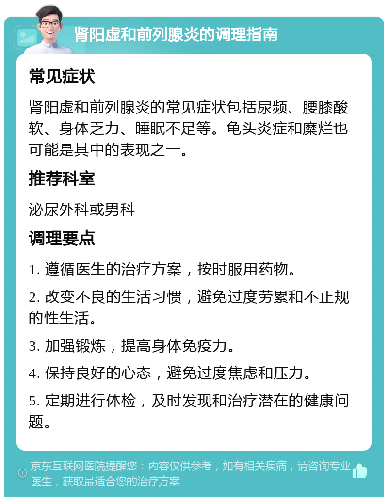 肾阳虚和前列腺炎的调理指南 常见症状 肾阳虚和前列腺炎的常见症状包括尿频、腰膝酸软、身体乏力、睡眠不足等。龟头炎症和糜烂也可能是其中的表现之一。 推荐科室 泌尿外科或男科 调理要点 1. 遵循医生的治疗方案，按时服用药物。 2. 改变不良的生活习惯，避免过度劳累和不正规的性生活。 3. 加强锻炼，提高身体免疫力。 4. 保持良好的心态，避免过度焦虑和压力。 5. 定期进行体检，及时发现和治疗潜在的健康问题。