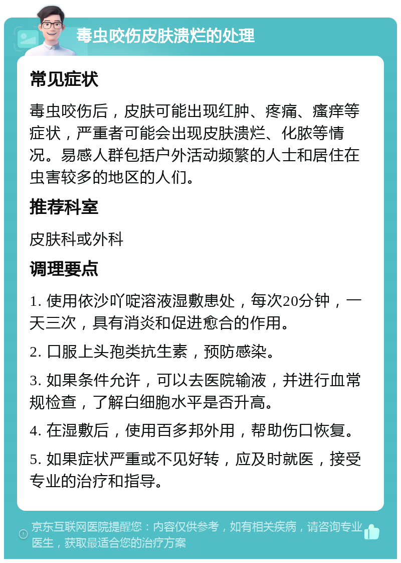 毒虫咬伤皮肤溃烂的处理 常见症状 毒虫咬伤后，皮肤可能出现红肿、疼痛、瘙痒等症状，严重者可能会出现皮肤溃烂、化脓等情况。易感人群包括户外活动频繁的人士和居住在虫害较多的地区的人们。 推荐科室 皮肤科或外科 调理要点 1. 使用依沙吖啶溶液湿敷患处，每次20分钟，一天三次，具有消炎和促进愈合的作用。 2. 口服上头孢类抗生素，预防感染。 3. 如果条件允许，可以去医院输液，并进行血常规检查，了解白细胞水平是否升高。 4. 在湿敷后，使用百多邦外用，帮助伤口恢复。 5. 如果症状严重或不见好转，应及时就医，接受专业的治疗和指导。